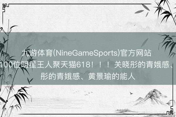 九游体育(NineGameSports)官方网站 家东谈主们!100位明星王人聚天猫618!!!关晓彤的青娥感、黄景瑜的能人