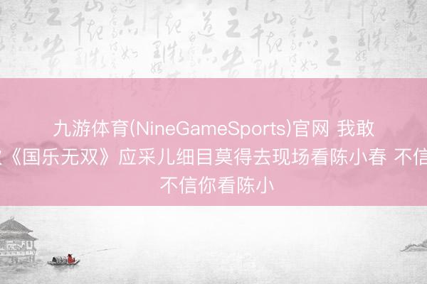 九游体育(NineGameSports)官网 我敢断言 此次《国乐无双》应采儿细目莫得去现场看陈小春 不信你看陈小