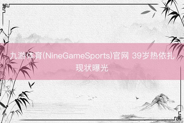 九游体育(NineGameSports)官网 39岁热依扎现状曝光
