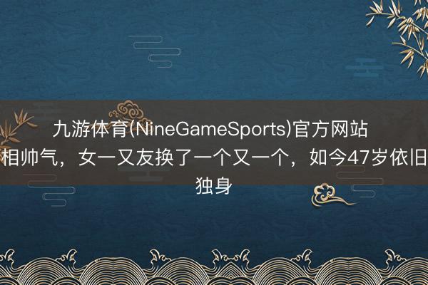九游体育(NineGameSports)官方网站 他长相帅气,女一又友换了一个又一个,如今47岁依旧独身