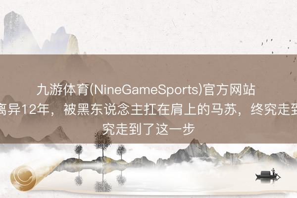 九游体育(NineGameSports)官方网站 和孔令辉离异12年，被黑东说念主扛在肩上的马苏，终究走到了这一步