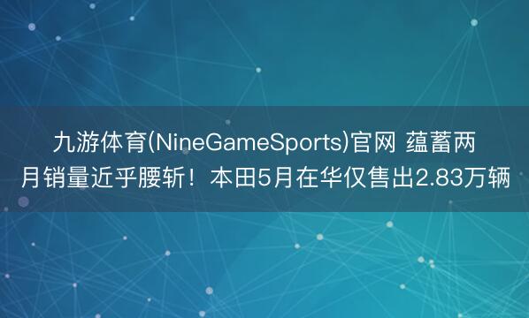 九游体育(NineGameSports)官网 蕴蓄两月销量近乎腰斩！本田5月在华仅售出2.83万辆