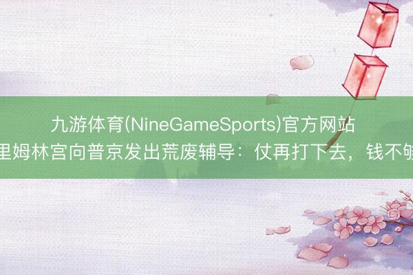 九游体育(NineGameSports)官方网站 克里姆林宫向普京发出荒废辅导：仗再打下去，钱不够了