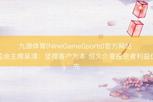 九游体育(NineGameSports)官方网站 证监会主席吴清：坚捏客户为本 恒久介意投资者利益优先