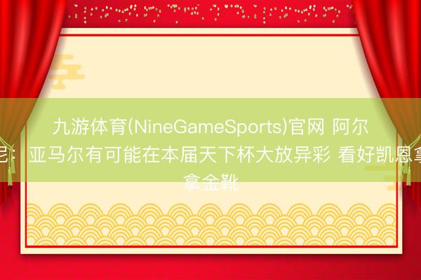 九游体育(NineGameSports)官网 阿尔贝蒂尼：亚马尔有可能在本届天下杯大放异彩 看好凯恩拿金靴