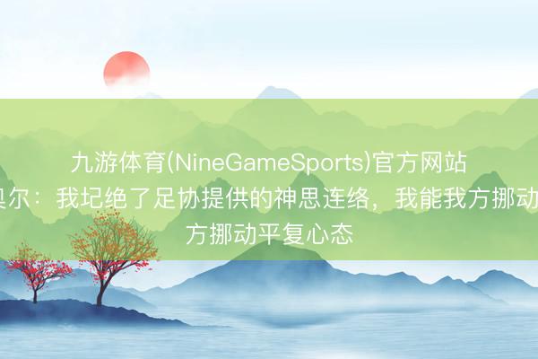 九游体育(NineGameSports)官方网站 格瓦迪奥尔：我圮绝了足协提供的神思连络，我能我方挪动平复心态