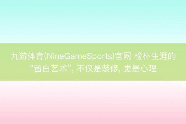 九游体育(NineGameSports)官网 检朴生涯的“留白艺术”， 不仅是装修， 更是心理
