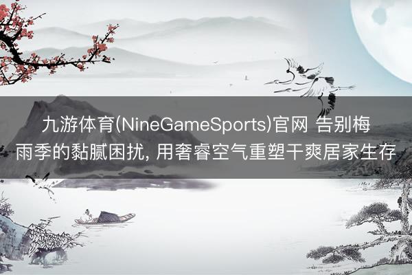 九游体育(NineGameSports)官网 告别梅雨季的黏腻困扰， 用奢睿空气重塑干爽居家生存