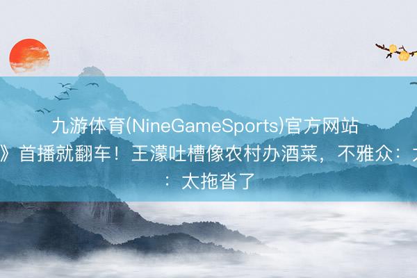 九游体育(NineGameSports)官方网站 《浪姐7》首播就翻车！王濛吐槽像农村办酒菜，不雅众：太拖沓了