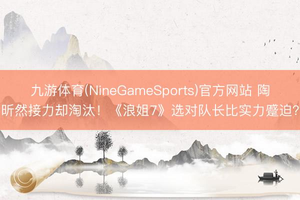 九游体育(NineGameSports)官方网站 陶昕然接力却淘汰！《浪姐7》选对队长比实力蹙迫？