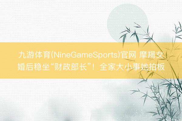 九游体育(NineGameSports)官网 摩羯女婚后稳坐“财政部长”！全家大小事她拍板