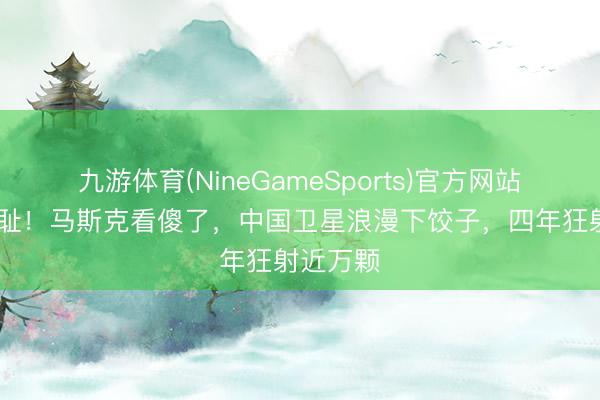 九游体育(NineGameSports)官方网站 一雪前耻！马斯克看傻了，中国卫星浪漫下饺子，四年狂射近万颗
