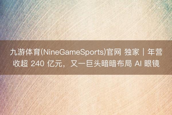 九游体育(NineGameSports)官网 独家｜年营收超 240 亿元，又一巨头暗暗布局 AI 眼镜