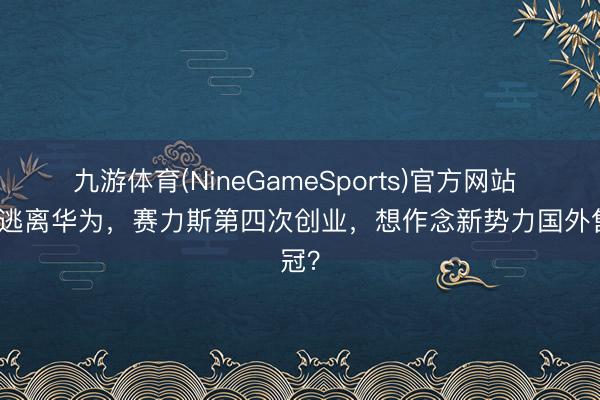 九游体育(NineGameSports)官方网站 并非逃离华为，赛力斯第四次创业，想作念新势力国外售冠？