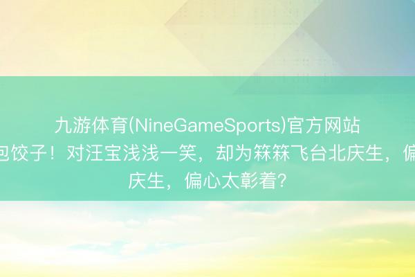 九游体育(NineGameSports)官方网站 张兰豪宅包饺子！对汪宝浅浅一笑，却为箖箖飞台北庆生，偏心太彰着？