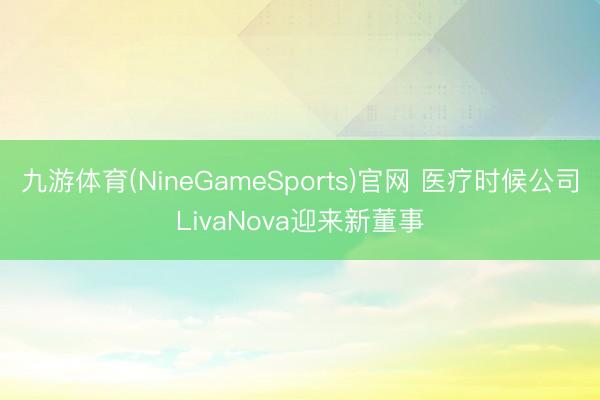 九游体育(NineGameSports)官网 医疗时候公司LivaNova迎来新董事