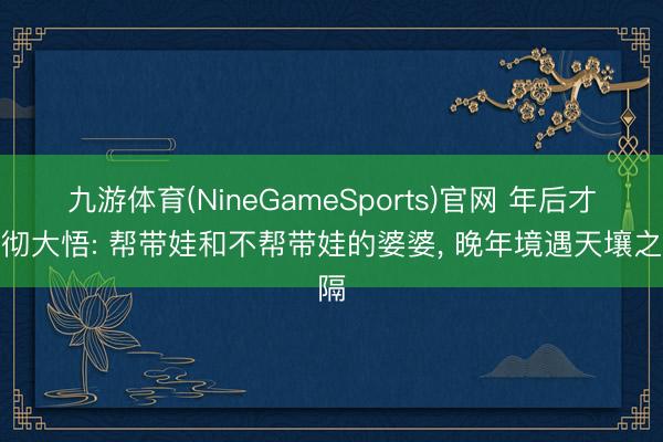 九游体育(NineGameSports)官网 年后才大彻大悟: 帮带娃和不帮带娃的婆婆， 晚年境遇天壤之隔