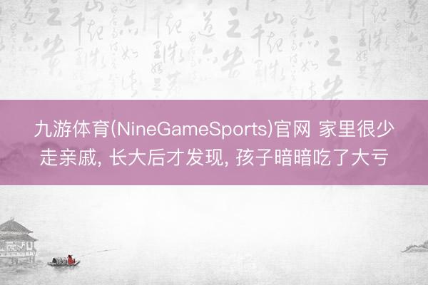 九游体育(NineGameSports)官网 家里很少走亲戚， 长大后才发现， 孩子暗暗吃了大亏