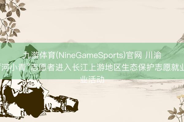 九游体育(NineGameSports)官网 川渝两地“河小青”志愿者进入长江上游地区生态保护志愿就业活动
