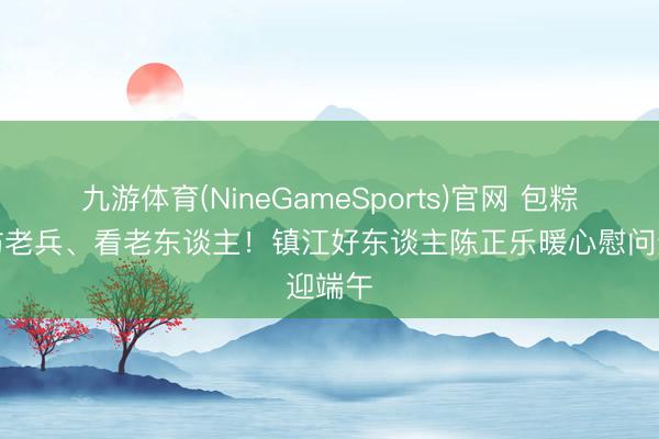 九游体育(NineGameSports)官网 包粽子、访老兵、看老东谈主！镇江好东谈主陈正乐暖心慰问迎端午