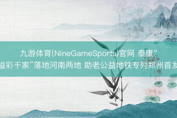 九游体育(NineGameSports)官网 泰康“溢彩千家”落地河南两地 助老公益地铁专列郑州首发