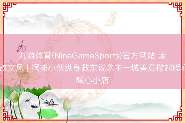 九游体育(NineGameSports)官方网站 走一线 改文风 | 摆摊小伙纵身救东说念主一城善意撑起暖心小店
