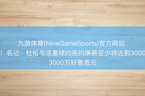 九游体育(NineGameSports)官方网站 季后赛拉胯！名记：杜伦与活塞续约条约庚薪至少将达到3000万好意思元