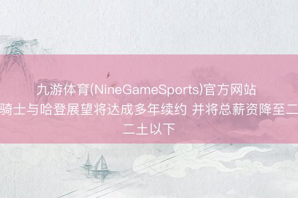 九游体育(NineGameSports)官方网站 名记：骑士与哈登展望将达成多年续约 并将总薪资降至二土以下