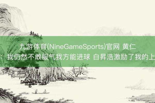 九游体育(NineGameSports)官网 黄仁范：我仍然不敢服气我方能进球 白昇浩激励了我的上风