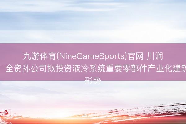 九游体育(NineGameSports)官网 川润股份：全资孙公司拟投资液冷系统重要零部件产业化建筑形势