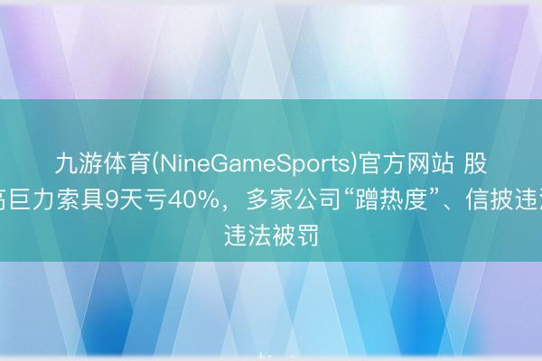 九游体育(NineGameSports)官方网站 股民追高巨力索具9天亏40%，多家公司“蹭热度”、信披违法被罚