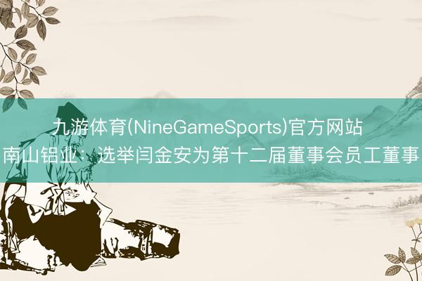 九游体育(NineGameSports)官方网站 南山铝业：选举闫金安为第十二届董事会员工董事