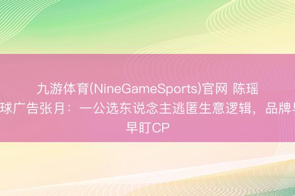 九游体育(NineGameSports)官网 陈瑶爆灯直球广告张月：一公选东说念主逃匿生意逻辑，品牌早盯CP