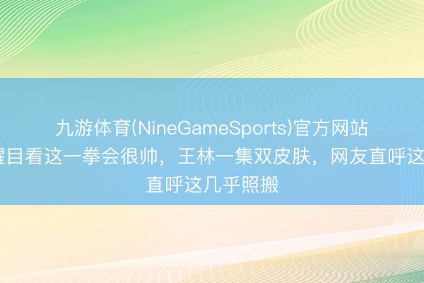 九游体育(NineGameSports)官方网站 仙逆：醒目看这一拳会很帅，王林一集双皮肤，网友直呼这几乎照搬