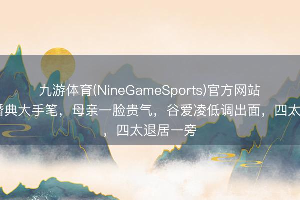 九游体育(NineGameSports)官方网站 奚梦瑶婚典大手笔，母亲一脸贵气，谷爱凌低调出面，四太退居一旁