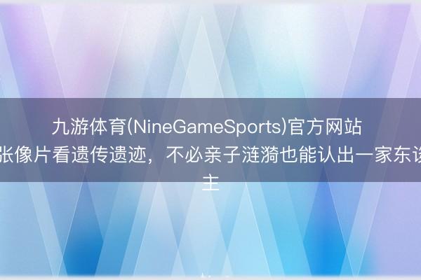 九游体育(NineGameSports)官方网站 10张像片看遗传遗迹，不必亲子涟漪也能认出一家东谈主