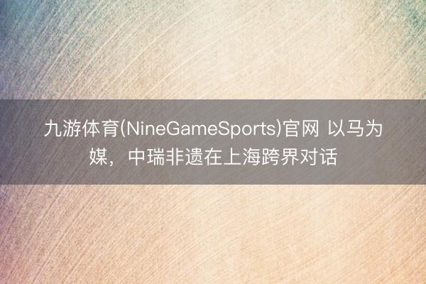 九游体育(NineGameSports)官网 以马为媒，中瑞非遗在上海跨界对话