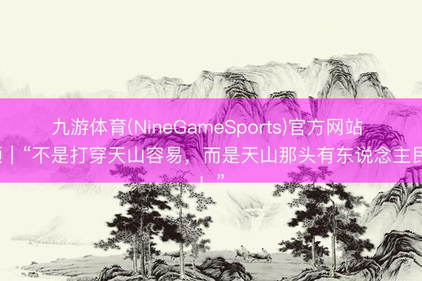九游体育(NineGameSports)官方网站 视频｜“不是打穿天山容易，而是天山那头有东说念主民！”