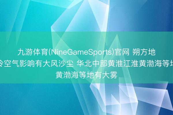 九游体育(NineGameSports)官网 朔方地区受强冷空气影响有大风沙尘 华北中部黄淮江淮黄渤海等地有大雾