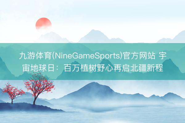 九游体育(NineGameSports)官方网站 宇宙地球日：百万植树野心再启北疆新程