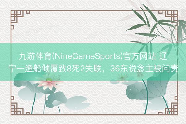 九游体育(NineGameSports)官方网站 辽宁一渔船倾覆致8死2失联，36东说念主被问责