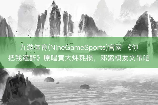 九游体育(NineGameSports)官网 《你把我灌醉》原唱黄大炜耗损,邓紫棋发文吊唁