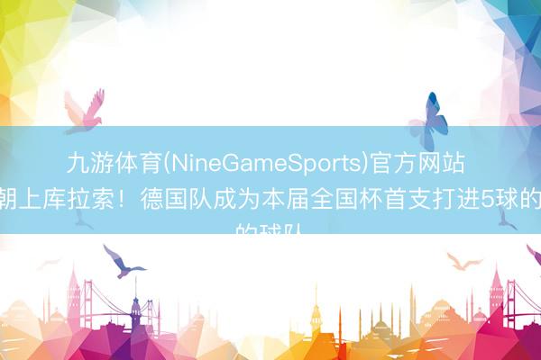 九游体育(NineGameSports)官方网站 5-1朝上库拉索！德国队成为本届全国杯首支打进5球的球队