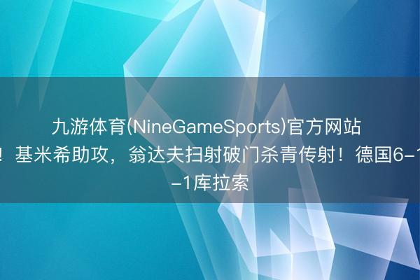 九游体育(NineGameSports)官方网站 杀疯了！基米希助攻，翁达夫扫射破门杀青传射！德国6-1库拉索