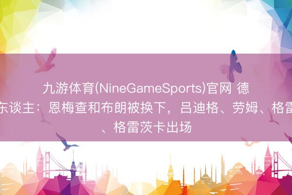 九游体育(NineGameSports)官网 德国连换三东谈主:恩梅查和布朗被换下,吕迪格、劳姆、格雷茨卡出场