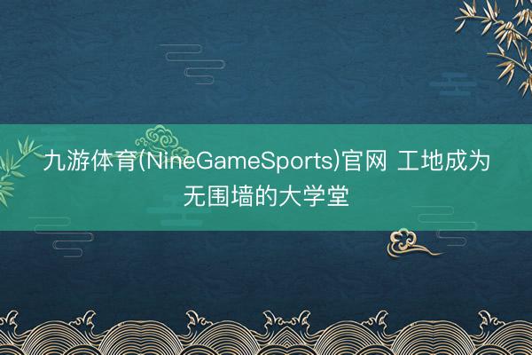 九游体育(NineGameSports)官网 工地成为无围墙的大学堂