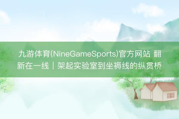 九游体育(NineGameSports)官方网站 翻新在一线｜架起实验室到坐褥线的纵贯桥