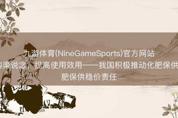 九游体育(NineGameSports)官方网站 拓宽采购渠说念、提高使用效用——我国积极推动化肥保供稳价责任