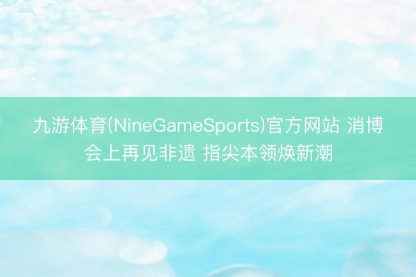 九游体育(NineGameSports)官方网站 消博会上再见非遗 指尖本领焕新潮