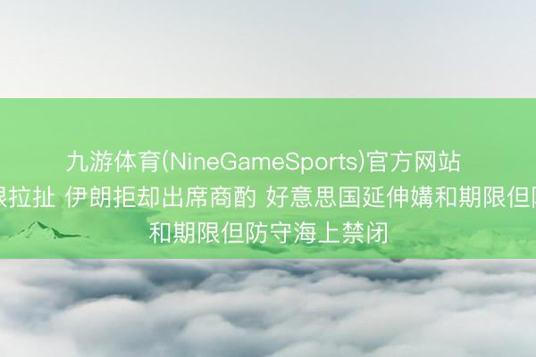 九游体育(NineGameSports)官方网站 好意思伊极限拉扯 伊朗拒却出席商酌 好意思国延伸媾和期限但防守海上禁闭